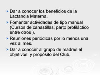Dar a conocer los beneficios de la Lactancia Materna. Fomentar actividades de tipo manual  (Cursos de canastillas, parto profiláctico entre otros ). Reuniones periódicas por lo menos una vez al mes.  Dar a conocer al grupo de madres el objetivos  y propósito del Club. 