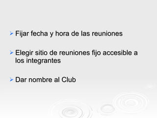 Fijar fecha y hora de las reuniones  Elegir sitio de reuniones fijo accesible a los integrantes  Dar nombre al Club 