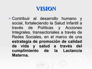 VISION Contribuir al desarrollo humano y social, fortaleciendo la Salud Infantil a través de Políticas y Acciones Integrales, transectoriales a través de Redes Sociales, en el marco de una  estrategia de promoción de calidad de vida y salud a través del cumplimiento de la Lactancia Materna. 
