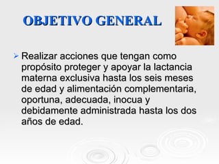 OBJETIVO GENERAL Realizar acciones que tengan como propósito proteger y apoyar la lactancia materna exclusiva hasta los seis meses de edad y alimentación complementaria, oportuna, adecuada, inocua y debidamente administrada hasta los dos años de edad. 