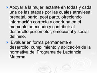 Apoyar a la mujer lactante en todas y cada una de las etapas por las cuales atraviesa: prenatal, parto, post parto, ofreciendo información correcta y oportuna en el momento adecuado y contribuir al desarrollo psicomotor, emocional y social del niño. Evaluar en forma permanente el desarrollo, cumplimiento y aplicación de la normativa del Programa de Lactancia Materna 