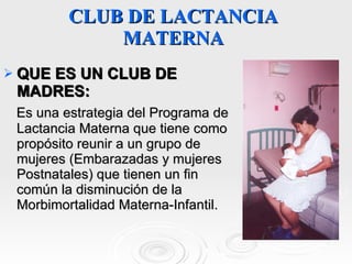 CLUB DE LACTANCIA MATERNA QUE ES UN CLUB DE MADRES:  Es una estrategia del Programa de Lactancia Materna que tiene como propósito reunir a un grupo de mujeres (Embarazadas y mujeres Postnatales) que tienen un fin común la disminución de la Morbimortalidad Materna-Infantil. 