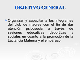 OBJETIVO GENERAL Organizar y capacitar a los integrantes del club de madres con el fin de dar atención psicosocial a través de sesiones educativas deportivas y sociales en cuanto a la promoción de la Lactancia Materna y el embarazo.  