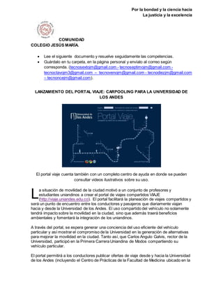 Por la bondad y la ciencia hacia
La justicia y la excelencia
COMUNIDAD
COLEGIO JESÚS MARÍA.
 Lee el siguiente documento y resuelve seguidamente las competencias.
 Guárdalo en tu carpeta, en la página personal y envíalo al correo según
corresponda. (tecnosextojm@gmail.com - tecnoseptimojm@gmail.com -
tecnoctavojm3@gmail.com – tecnovenojm@gmail.com - tecnodiezjm@gmail.com
– tecnoncejm@gmail.com).
LANZAMIENTO DEL PORTAL VIAJE: CARPOOLING PARA LA UNIVERSIDAD DE
LOS ANDES
El portal viaje cuenta también con un completo centro de ayuda en donde se pueden
consultar videos ilustrativos sobre su uso.
a situación de movilidad de la ciudad motivó a un conjunto de profesores y
estudiantes uniandinos a crear el portal de viajes compartidos VIAJE
(http://viaje.uniandes.edu.co). El portal facilitará la planeación de viajes compartidos y
será un punto de encuentro entre los conductores y pasajeros que diariamente viajan
hacia y desde la Universidad de los Andes. El uso compartido del vehículo no solamente
tendrá impacto sobre la movilidad en la ciudad, sino que además traerá beneficios
ambientales y fomentará la integración de los uniandinos.
A través del portal, se espera generar una conciencia del uso eficiente del vehículo
particular y así mostrar el compromiso de la Universidad en la generación de alternativas
para mejorar la movilidad en la ciudad. Tanto así, que Carlos Angulo Galvis, rector de la
Universidad, participó en la Primera Carrera Uniandina de Modos compartiendo su
vehículo particular.
El portal permitirá a los conductores publicar ofertas de viaje desde y hacia la Universidad
de los Andes (incluyendo el Centro de Prácticas de la Facultad de Medicina ubicado en la
L
 