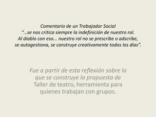Comentario de un Trabajador Social
   “…se nos critica siempre la indefinición de nuestro rol.
 Al diablo con eso... nuestro rol no se prescribe o adscribe,
se autogestiona, se construye creativamente todos los días”.



       Fue a partir de esta reflexión sobre la
         que se construye la propuesta de
        Taller de teatro, herramienta para
           quienes trabajan con grupos.
 