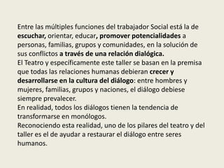 Entre las múltiples funciones del trabajador Social está la de
escuchar, orientar, educar, promover potencialidades a
personas, familias, grupos y comunidades, en la solución de
sus conflictos a través de una relación dialógica.
El Teatro y específicamente este taller se basan en la premisa
que todas las relaciones humanas debieran crecer y
desarrollarse en la cultura del diálogo: entre hombres y
mujeres, familias, grupos y naciones, el diálogo debiese
siempre prevalecer.
En realidad, todos los diálogos tienen la tendencia de
transformarse en monólogos.
Reconociendo esta realidad, uno de los pilares del teatro y del
taller es el de ayudar a restaurar el diálogo entre seres
humanos.
 