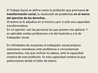El Trabajo Social se define como la profesión que promueve la
transformación social, la resolución de problemas en el marco
del ejercicio de los derechos.
Al teatro se le adjudica en sí mismo y por si solo una capacidad
transformadora.
En mi opinión: son las personas las que poseen esa aptitud. Y
es aplicable ambas profesiones a la del teatrista y a la de
trabajador social.

En infinidades de ocasiones el trabajador social produce
soluciones novedosas ante problemas o circunstancias
apremiantes, hay que inclinar la cabeza, ante la capacidad
creativa de esta profesión. Es esta capacidad creativa la que
potenciamos desde el taller de teatro.
 