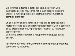 Si definimos el teatro a partir del acto, de actuar. Que
significaba para Sartre, como había significado antes para
Brecht, la función política del teatro. Entonces Actuar es
cambiar el mundo.

En el Teatro y en el taller se le ofrece a cada participante el
método estético para analizar su pasado laboral, en el contexto
de su presente laboral, y para poder inventar su futuro, sin
esperar por él.
El Teatro y el taller ayudan a recuperar un lenguaje que ya
poseen.

Aprendemos como sentir, sintiendo; como pensar, pensando;
como actuar, actuando.
 