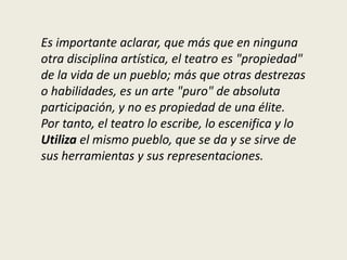 Es importante aclarar, que más que en ninguna
otra disciplina artística, el teatro es "propiedad"
de la vida de un pueblo; más que otras destrezas
o habilidades, es un arte "puro" de absoluta
participación, y no es propiedad de una élite.
Por tanto, el teatro lo escribe, lo escenifica y lo
Utiliza el mismo pueblo, que se da y se sirve de
sus herramientas y sus representaciones.
 