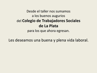 Desde el taller nos sumamos
            a los buenos augurios
    del Colegio de Trabajadores Sociales
                 de La Plata
          para los que ahora egresan.

Les deseamos una buena y plena vida laboral.
 
