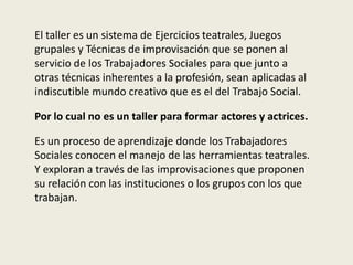 El taller es un sistema de Ejercicios teatrales, Juegos
grupales y Técnicas de improvisación que se ponen al
servicio de los Trabajadores Sociales para que junto a
otras técnicas inherentes a la profesión, sean aplicadas al
indiscutible mundo creativo que es el del Trabajo Social.

Por lo cual no es un taller para formar actores y actrices.

Es un proceso de aprendizaje donde los Trabajadores
Sociales conocen el manejo de las herramientas teatrales.
Y exploran a través de las improvisaciones que proponen
su relación con las instituciones o los grupos con los que
trabajan.
 