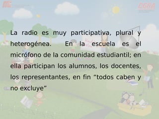 La radio es muy participativa, plural y
heterogénea. En la escuela es el
micrófono de la comunidad estudiantil; en
ella participan los alumnos, los docentes,
los representantes, en fin “todos caben y
no excluye”
 