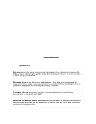 Transporte ferroviario




        Características



Guía externa: permite operar los vehículos en trenes y permite la autorización del sistema. Sin
embarga la guía externa implica grandes costos de inventario y la restricción de los movimientos a
la red de vías que se han tenido.



Tecnología férrea: el uso del conjunto rueda de acero y riel a dado como consecuencia un
mecanismo básico y simple para el movimiento de los vehículos. Esta combinación permite tener
cambios de dirección de una manera rápida, simple y sin errores.



Propulsión eléctrica: se obtienen diferentes rendimientos dinámicos en los vehículos,
especialmente en cuanto a la aceleración.



separacion del derechos de vias: es interesante notar que la falta de flexibilidad del movimiento
de la tecnologia ferrea hace que sus operaciones en transito mixto sea inferior a los medios que
cuentan con rodada automatica
 