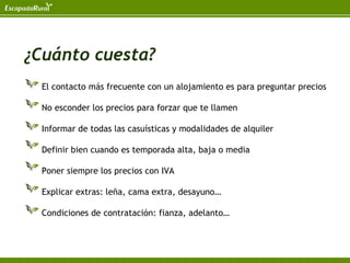 ¿Cuánto cuesta?
 El contacto más frecuente con un alojamiento es para preguntar precios

 No esconder los precios para forzar que te llamen

 Informar de todas las casuísticas y modalidades de alquiler

 Definir bien cuando es temporada alta, baja o media

 Poner siempre los precios con IVA

 Explicar extras: leña, cama extra, desayuno…

 Condiciones de contratación: fianza, adelanto…
 