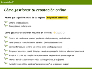 Cómo gestionar tu reputación online
Asume que la gente hablará de tu negocio            No puedes detenerlo

    En foros y redes sociales
    En portales de turismo rural


Cómo gestionar una opinión negativa en internet

    Conocer los canales que generan opinión de mi alojamiento y monitorizarlos

    Tener previstas “comunicaciones de crisis” (Debilidades del DAFO)

    Calma ante todo, no tomarse las críticas como un ataque personal

    Reconocer los errores y pedir disculpas cuando sea necesario. (Intentar solventar los errores)

    No quitar la razón por completo a la persona que ha puesto una opinión negativa

    Intentar derivar la conversación hacia canales privados, si es posible

    Nunca inventar críticas positivas “para compensar”, si se descubre es peor
 