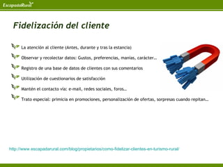 Fidelización del cliente

      La atención al cliente (Antes, durante y tras la estancia)

      Observar y recolectar datos: Gustos, preferencias, manías, carácter…

      Registro de una base de datos de clientes con sus comentarios

      Utilización de cuestionarios de satisfacción

      Mantén el contacto vía: e-mail, redes sociales, foros…

      Trato especial: primicia en promociones, personalización de ofertas, sorpresas cuando repitan…




http://www.escapadarural.com/blog/propietarios/como-fidelizar-clientes-en-turismo-rural/
 