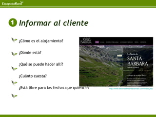 Informar al cliente

¿Cómo es el alojamiento?


¿Dónde está?


¿Qué se puede hacer allí?


¿Cuánto cuesta?


¿Está libre para las fechas que quiero ir?   http://www.labordadesantabarbara.com/index.php
 