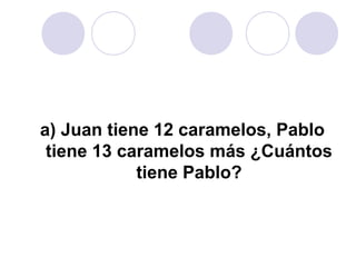 a) Juan tiene 12 caramelos, Pablo
tiene 13 caramelos más ¿Cuántos
tiene Pablo?
 