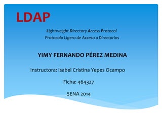 LDAP
Lightweight Directory Access Protocol
Protocolo Ligero de Acceso a Directorios
YIMY FERNANDO PÉREZ MEDINA
Instructora: Isabel Cristina Yepes Ocampo
Ficha: 464327
SENA 2014
 