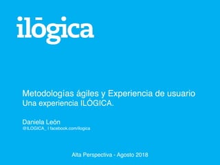 Metodologías ágiles y Experiencia de usuario
Una experiencia ILÓGICA.
Daniela León
@ILOGICA_ | facebook.com/ilogica
Alta Perspectiva - Agosto 2018
 