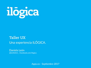 Taller UX
Una experiencia ILÓGICA.
Daniela León
@ILOGICA_ | facebook.com/ilogica
Apps.co - SepCembre 2017
 
