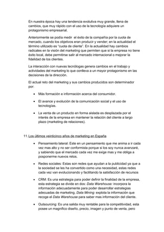En nuestra época hay una tendencia evolutiva muy grande, llena de
cambios, que muy rápido con el uso de la tecnología adquiere un
protagonismo empresarial.
Anteriormente se podía medir el éxito de la compañía por la cuota de
mercado, cuando los objetivos eran producir y vender; en la actualidad el
término utilizado es “cuota de cliente”. En la actualidad hay cambios
radicales en la visión del marketing que permiten que si la empresa no tiene
éxito local, debe permitirse salir al mercado internacional o mejorar la
fidelidad de los clientes.
La interacción con nuevas tecnólogas genera cambios en el trabajo y
actividades del marketing lo que conlleva a un mayor protagonismo en las
decisiones de la dirección.
El actual reto del marketing y sus cambios producidos son determinador
por:
• Más formación e información acerca del consumidor.
• El avance y evolución de la comunicación social y el uso de
tecnologías.
• La venta de un producto en forma aislada es desplazada por el
interés de la empresa en mantener la relación del cliente a largo
plazo (marketing de relaciones).
11.Los últimos veinticinco años de marketing en España
• Pensamiento lateral: Este en un pensamiento que me anima a ir cada
vez mas alto y no ser conformista porque si los soy nunca avanzaré,
y sabiendo que el mercado cada vez me exige mas y me obliga a
posponerme nuevos retos.
• Redes sociales: Estas son redes que ayudan a la publicidad ya que a
la sociedad se les ha convertido como una necesidad, estas redes
cada vez van evolucionando y facilitando la satisfacción de recursos
• CRM: Es una estrategia para poder definir la finalidad de la empresa,
esta estrategia se divide en dos: Data Warehouse: incorpora la
información adecuadamente para poder desarrollar estrategias
adecuadas de marketing, Data Mining: explota la información que
recoge el Data Warehouse para saber mas información del cliente.
• Outsourcing: Es una salida muy rentable para la competitividad, esta
posee un magnifico diseño, precio, imagen y punto de venta, pero
 