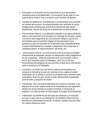 • Innovación: la innovación se ha convertido en una herramienta
necesario para la competitividad. La innovación ha de estar en una
cultura diaria, tanto a nivel y producto como también de gestión.
• Canales de distribución: la distribución a evolucionado y ha mercado
las pautas de consumo; los supermercados han adquirido el mayor
protagonismo mientras que el comercio tradicional está siendo
perjudicado. Hoy en día el eje de la distribución ha sido el cliente.
• Comunicación externa: La publicidad a pasado a otro plano abriendo
paso a una nueva forma de introducir un mensaje al mercado, siendo
una forma más imaginativa (la comunicación integral), que es una
herramienta que nos permite integrar al mercado todo lo que
queremos y para así penetrar en el mercado más competitivamente,
muchas herramientas son puestas a disposición de la empresa: el
marketing directo, la esponsorización, las ferias, etc.
• Comunicación Interna: La comunicación interna aunque va dirigida
directamente al trabajador siempre va adquiriendo más protagonismo
en las compañías; todas las acciones de la comunicación interna
son lo que mantiene activo al trabajador, pero hoy en dia son
herramientas tecnológicas las que permiten el flujo de la información
entre la empresa y el trabajador.
• Las ferias: Las ferias son una de las mejores herramientas que
propone el marketing ya que son eventos en los cuales se puede
profundizar con el cliente y conocer la competencias y siempre estas
actividades serán de gran ayuda si están debidamente preparadas
para el antes y después de evento.
• Franquicias: Son una buena alternativa de comercio minorista; si se
dispone de un buen “saber hacer” en la búsqueda de una expansión
rápida con poca inversión se puede comenzar a franquiciar su
negocio o en caso opuesto se debe seguir al margen de la franquicia.
• Fidelización: El cliente hoy en día para las empresas y el marcado
por eso un gran reto es su fidelización, El marketing relacional nos
permite con profundidad conservar al cliente; siempre hay que tener
en cuata la diferencia entre
 
