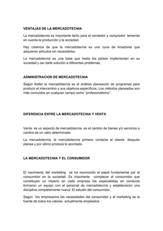 VENTAJAS DE LA MERCADOTECNIA
La mercadotecnia es importante tanto para el vendedor y comprador; teniendo
en cuenta la producción y la sociedad.
Hay creencia de que la mercadotecnia es una cuna de timadores que
adquieren artículos sin necesitarlos.
La mercadotecnia es una base que hasta los países implementan en su
sociedad y así darle solución a diferentes problemas.
ADMINISTRACION DE MERCADOTECNIA
Según Kotler la mercadotecnia es el análisis planeación de programas para
producir el intercambio y sus objetivos específicos. Los métodos planeados son
más conocidos en cualquier campo como ‘’profesionalismo’’.
DIFERENCIA ENTRE LA MERCADOTECNIA Y VENTA
Venta: es un aspecto de mercadotecnia, es el cambio de bienes y/o servicios a
cambio de un valor determinado.
La mercadotecnia: la mercadotecnia primero contacta al cliente, después
planea y por ultimo produce lo acordado.
LA MERCADOTECNIA Y EL CONSUMIDOR
El nacimiento del marketing se ha reconocido el papel fundamental por el
consumidor en la sociedad. Es importante complacer al consumidor que
constituyen un imperio en cada empresa los especialistas en conducta
formaron un equipo con el personal de mercadotecnia y establecieron una
disciplina completamente nueva: El estudio del consumidor.
Según los empresarios las necesidades del consumidor y el marketing es la
fuente de todos los valores actualmente empleados
 