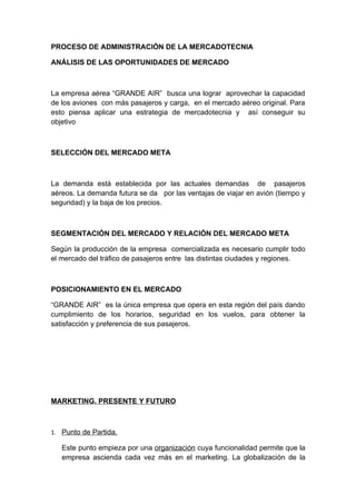 PROCESO DE ADMINISTRACIÓN DE LA MERCADOTECNIA
ANÁLISIS DE LAS OPORTUNIDADES DE MERCADO
La empresa aérea “GRANDE AIR” busca una lograr aprovechar la capacidad
de los aviones con más pasajeros y carga, en el mercado aéreo original. Para
esto piensa aplicar una estrategia de mercadotecnia y así conseguir su
objetivo
SELECCIÓN DEL MERCADO META
La demanda está establecida por las actuales demandas de pasajeros
aéreos. La demanda futura se da por las ventajas de viajar en avión (tiempo y
seguridad) y la baja de los precios.
SEGMENTACIÓN DEL MERCADO Y RELACIÓN DEL MERCADO META
Según la producción de la empresa comercializada es necesario cumplir todo
el mercado del tráfico de pasajeros entre las distintas ciudades y regiones.
POSICIONAMIENTO EN EL MERCADO
“GRANDE AIR” es la única empresa que opera en esta región del país dando
cumplimiento de los horarios, seguridad en los vuelos, para obtener la
satisfacción y preferencia de sus pasajeros.
MARKETING. PRESENTE Y FUTURO
1. Punto de Partida.
Este punto empieza por una organización cuya funcionalidad permite que la
empresa ascienda cada vez más en el marketing. La globalización de la
 