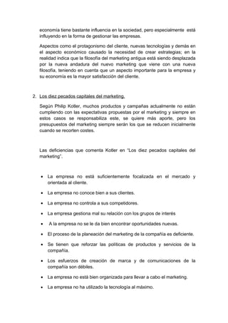 economía tiene bastante influencia en la sociedad, pero especialmente está
influyendo en la forma de gestionar las empresas.
Aspectos como el protagonismo del cliente, nuevas tecnologías y demás en
el aspecto económico causado la necesidad de crear estrategias; en la
realidad indica que la filosofía del marketing antigua está siendo desplazada
por la nueva andadura del nuevo marketing que viene con una nueva
filosofía, teniendo en cuenta que un aspecto importante para la empresa y
su economía es la mayor satisfacción del cliente.
2. Los diez pecados capitales del marketing.
Según Philip Kotler, muchos productos y campañas actualmente no están
cumpliendo con las expectativas propuestas por el marketing y siempre en
estos casos se responsabiliza este, se quiere más aporte, pero los
presupuestos del marketing siempre serán los que se reducen inicialmente
cuando se recorten costes.
Las deficiencias que comenta Kotler en “Los diez pecados capitales del
marketing”.
• La empresa no está suficientemente focalizada en el mercado y
orientada al cliente.
• La empresa no conoce bien a sus clientes.
• La empresa no controla a sus competidores.
• La empresa gestiona mal su relación con los grupos de interés
• A la empresa no se le da bien encontrar oportunidades nuevas.
• El proceso de la planeación del marketing de la compañía es deficiente.
• Se tienen que reforzar las políticas de productos y servicios de la
compañía.
• Los esfuerzos de creación de marca y de comunicaciones de la
compañía son débiles.
• La empresa no está bien organizada para llevar a cabo el marketing.
• La empresa no ha utilizado la tecnología al máximo.
 