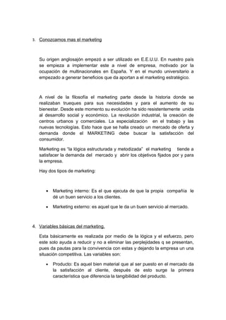 3. Conozcamos mas el marketing
Su origen anglosajón empezó a ser utilizado en E.E.U.U. En nuestro país
se empieza a implementar este a nivel de empresa, motivado por la
ocupación de multinacionales en España. Y en el mundo universitario a
empezado a generar beneficios que da aportan a el marketing estratégico.
A nivel de la filosofía el marketing parte desde la historia donde se
realizaban trueques para sus necesidades y para el aumento de su
bienestar. Desde este momento su evolución ha sido resistentemente unida
al desarrollo social y económico. La revolución industrial, la creación de
centros urbanos y comerciales. La especialización en el trabajo y las
nuevas tecnologías. Esto hace que se halla creado un mercado de oferta y
demanda donde el MARKETING debe buscar la satisfacción del
consumidor.
Marketing es “la lógica estructurada y metodizada” el marketing tiende a
satisfacer la demanda del mercado y abrir los objetivos fijados por y para
la empresa.
Hay dos tipos de marketing:
• Marketing interno: Es el que ejecuta de que la propia compañía le
dé un buen servicio a los clientes.
• Marketing externo: es aquel que le da un buen servicio al mercado.
4. Variables básicas del marketing.
Esta básicamente es realizada por medio de la lógica y el esfuerzo, pero
este solo ayuda a reducir y no a eliminar las perplejidades q se presentan,
pues da pautas para la convivencia con estas y dejando la empresa un una
situación competitiva. Las variables son:
• Producto: Es aquel bien material que al ser puesto en el mercado da
la satisfacción al cliente, después de esto surge la primera
característica que diferencia la tangibilidad del producto.
 