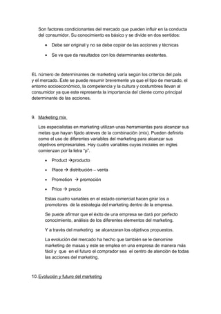 Son factores condicionantes del mercado que pueden influir en la conducta
del consumidor. Su conocimiento es básico y se divide en dos sentidos:
• Debe ser original y no se debe copiar de las acciones y técnicas
• Se ve que da resultados con los determinantes existentes.
EL número de determinantes de marketing varía según los criterios del país
y el mercado. Este se puede resumir brevemente ya que el tipo de mercado, el
entorno socioeconómico, la competencia y la cultura y costumbres llevan al
consumidor ya que este representa la importancia del cliente como principal
determinante de las acciones.
9. Marketing mix
Los especialistas en marketing utilizan unas herramientas para alcanzar sus
metas que hayan fijado atreves de la combinación (mix). Pueden definirlo
como el uso de diferentes variables del marketing para alcanzar sus
objetivos empresariales. Hay cuatro variables cuyas iniciales en ingles
comienzan por la letra “p”.
• Product producto
• Place  distribución – venta
• Promotion  promoción
• Price  precio
Estas cuatro variables en el estado comercial hacen girar los a
promotores de la estrategia del marketing dentro de la empresa.
Se puede afirmar que el éxito de una empresa se dará por perfecto
conocimiento, análisis de los diferentes elementos del marketing.
Y a través del marketing se alcanzaran los objetivos propuestos.
La evolución del mercado ha hecho que también se le denomine
marketing de masas y este se emplea en una empresa de manera más
fácil y que en el futuro el comprador sea el centro de atención de todas
las acciones del marketing.
10.Evolución y futuro del marketing
 
