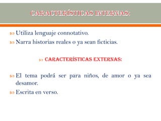  Utiliza lenguaje connotativo.
 Narra historias reales o ya sean ficticias.
 Características externas:
 El tema podrá ser para niños, de amor o ya sea
desamor.
 Escrita en verso.
 