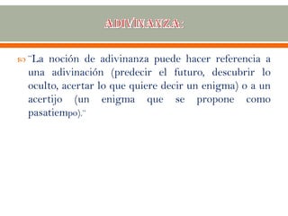  ¨La noción de adivinanza puede hacer referencia a
una adivinación (predecir el futuro, descubrir lo
oculto, acertar lo que quiere decir un enigma) o a un
acertijo (un enigma que se propone como
pasatiempo).¨
 