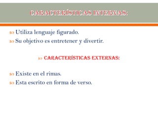  Utiliza lenguaje figurado.
 Su objetivo es entretener y divertir.
 Características externas:
 Existe en el rimas.
 Esta escrito en forma de verso.
 