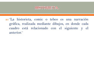  ¨La historieta, comic o tebeo es una narración
gráfica, realizada mediante dibujos, en donde cada
cuadro está relacionado con el siguiente y el
anterior.¨
 