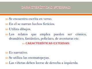  Se encuentra escrita en verso.
 En el se narran hechos ficticios.
 Utiliza dibujos.
 Los relatos que emplea pueden ser cómico,
dramático, fantástico, policíaco, de aventuras etc.
 Características externas:
 Es narrativo.
 Se utiliza las onomatopeyas.
 Las viñetas deben leerse de derecha a izquierda.
 