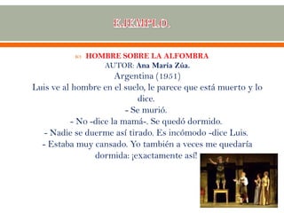  HOMBRE SOBRE LA ALFOMBRA
AUTOR: Ana María Zúa.
Argentina (1951)
Luis ve al hombre en el suelo, le parece que está muerto y lo
dice.
- Se murió.
- No -dice la mamá-. Se quedó dormido.
- Nadie se duerme así tirado. Es incómodo -dice Luis.
- Estaba muy cansado. Yo también a veces me quedaría
dormida: ¡exactamente así!
 