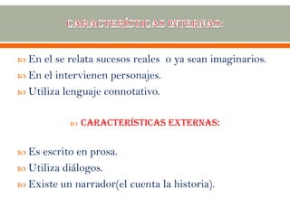  En el se relata sucesos reales o ya sean imaginarios.
 En el intervienen personajes.
 Utiliza lenguaje connotativo.
 Características externas:
 Es escrito en prosa.
 Utiliza diálogos.
 Existe un narrador(el cuenta la historia).
 