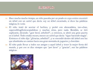  Hace mucho mucho tiempo, un niño paseaba por un prado en cuyo centro encontró
un árbol con un cartel que decía: soy un árbol encantado, si dices las palabras
mágicas, lo verás.
 El niño trató de acertar el hechizo, y probó con abracadabra, tan--chan,
supercalifragilisticoespialidoso y muchas otras, pero nada. Rendido, se tiró
suplicante, diciendo: “¡¡por favor, arbolito!!”, y entonces, se abrió una gran puerta
en el árbol. Todo estaba oscuro, menos un cartel que decía: “sigue haciendo magia”.
Entonces el niño dijo “¡¡Gracias, arbolito!!”, y se encendió dentro del árbol una luz
que alumbraba un camino hacia una gran montaña de juguetes y chocolate.
 El niño pudo llevar a todos sus amigos a aquel árbol y tener la mejor fiesta del
mundo, y por eso se dice siempre que “por favor” y “gracias”, son las palabras
mágicas.
 