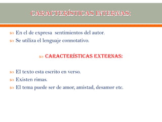  En el de expresa sentimientos del autor.
 Se utiliza el lenguaje connotativo.
 Características externas:
 El texto esta escrito en verso.
 Existen rimas.
 El tema puede ser de amor, amistad, desamor etc.
 