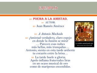  Poema a la amistad.
 AUTOR:
 Juan Ramón Jiménez
 A Antonio Machado
 ¡Amistad verdadera, claro espejo
en donde la ilusión se mira!
… Parecen esas nubes
más bellas, más tranquilas…
Antonio, siento en esta tarde ardiente
tu corazón entre la brisa…
 La tarde huele a gloria;
Apolo inflama fraternales liras
en un ocaso musical de oro
como de mariposas encendidas.
 