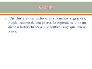  Un chiste es un dicho o una ocurrencia graciosa.
Puede tratarse de una expresión espontánea o de un
dicho o historieta breve que contiene algo que mueve
a risa.
 