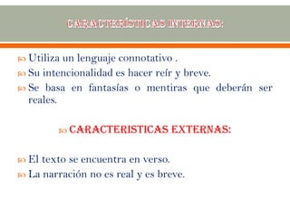  Utiliza un lenguaje connotativo .
 Su intencionalidad es hacer reír y breve.
 Se basa en fantasías o mentiras que deberán ser
reales.
 CARACTERISTICAS EXTERNAS:
 El texto se encuentra en verso.
 La narración no es real y es breve.
 