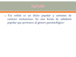  ¨Un refrán es un dicho popular y anónimo de
carácter sentencioso. Es una forma de sabiduría
popular que pertenece al género paremiológico.¨
 