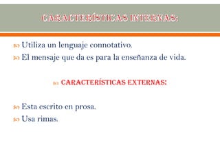  Utiliza un lenguaje connotativo.
 El mensaje que da es para la enseñanza de vida.
 Características externas:
 Esta escrito en prosa.
 Usa rimas.
 
