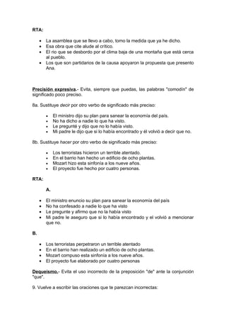 RTA:

     •   La asamblea que se llevo a cabo, tomo la medida que ya he dicho.
     •   Esa obra que cite alude al crítico.
     •   El rio que se desbordo por el clima baja de una montaña que está cerca
         al pueblo.
     •   Los que son partidarios de la causa apoyaron la propuesta que presento
         Ana.



Precisión expresiva.- Evita, siempre que puedas, las palabras "comodín" de
significado poco preciso.

8a. Sustituye decir por otro verbo de significado más preciso:

         •    El ministro dijo su plan para sanear la economía del país.
         •    No ha dicho a nadie lo que ha visto.
         •    Le pregunté y dijo que no lo había visto.
         •    Mi padre le dijo que si lo había encontrado y él volvió a decir que no.

8b. Sustituye hacer por otro verbo de significado más preciso:

         •    Los terroristas hicieron un terrible atentado.
         •    En el barrio han hecho un edificio de ocho plantas.
         •    Mozart hizo esta sinfonía a los nueve años.
         •    El proyecto fue hecho por cuatro personas.

RTA:

         A.

     •   El ministro enuncio su plan para sanear la economía del país
     •   No ha confesado a nadie lo que ha visto
     •   Le pregunte y afirmo que no la había visto
     •   Mi padre le aseguro que si lo había encontrado y el volvió a mencionar
         que no.

B.

     •   Los terroristas perpetraron un terrible atentado
     •   En el barrio han realizado un edificio de ocho plantas.
     •   Mozart compuso esta sinfonía a los nueve años.
     •   El proyecto fue elaborado por cuatro personas

Dequeísmo.- Evita el uso incorrecto de la preposición "de" ante la conjunción
"que".

9. Vuelve a escribir las oraciones que te parezcan incorrectas:
 