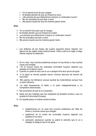 •   Ya va siendo hora de que vengas.
       •   El alcalde planteó de que se limpiara la zona.
       •   ¿No piensas de que deberíamos comprar un ordenador nuevo?
       •   No me acordaba de que iban a venir.
       •   Me parece injusto de que los notarios ganen tanto.

RTA:

  •    Ya va siendo hora para que te vengas.
  •    El alcalde planteo que se limpiara la ciudad
  •    ¿no piensas que deberíamos comprar un ordenador nuevo?
  •    No me acordaba que iban a venir
  •    Me parece injusto que los notarios ganen tanto.



  •    Los defectos de las frases del cuadro siguiente tienen relación con
       alguna de las reglas vistas anteriormente. Indica cuál es la regla y luego
       intenta mejorar la redacción:



  1. En mi casa hay muchos problemas porque no hay dinero y hay muchas
     cosas que arreglar.
  2. En la oscura noche los malvados criminales huyeron dejando sus
     pisadas en la blanca nieve.
  3. Cuando su padre le dice que lo va a castigar él le dice que le da igual.
  4. A la playa el viernes pasado fueron muchos alumnos de tercero de
     excursión.
  5. Mis padres me felicitaron porque aprobé las matemáticas porque hice
     un gran esfuerzo.
  6. Le robó limpiamente el balón y lo pasó inteligentemente a un
     compañero desmarcado.
  7. Me encantaría de que te lo compraras.
  8. Estas son las medidas que han adoptado los Estados Unidos y que no
     acepta la Comunidad Europea.
  9. En aquella playa no habían tantos turistas.


RTA:
           1. (repeticiones) en mi casa hay muchos problemas por falta de
              dinero y muchas cosas que arreglar.
           2. (adjetivos) en la noche los criminales huyeron dejando sus
              pisadas en la nieve.
           3. (precisión expresiva) cuando su padre le advierte que lo va a
              castigar el asegura que le da igual.
 