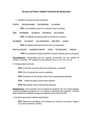 TALLER LECTURA 3 SOBRE TECNICAS DE REDACCION



   1 Rectifica el orden de estas oraciones:

Giraron      hacia la entrada      los asistentes     su cabeza

           RTA: Los asistentes giraron su cabeza hacia la entrada

Dejó      el fotógrafo     la cámara     del parque     en un banco

           RTA: el fotógrafo del parque dejo la cámara en un banco

He elegido      me parece        muy interesante      este tema   porque

           RTA: he elegido este tema porque es muy interesante

Para su proyecto         al gobierno canario   exigió     El empresario    mejoras

           RTA: El empresario exigió al gobierno canario mejoras para su proyecto

Concordancia.- Comprueba que los sujetos concuerdan con los verbos en
número y persona. Ten cuidado con la confusión de yo y a mí, tú y a ti, etc.

2. Corrige estas oraciones:

       RTA: A Mi primo de ocho años se le antojó tirar un petardo.

       RTA: No me impresiona nada tus palabras.

       RTA: Durante el fin de semana hubo varios espectáculos teatrales.

       RTA: A María le gusta mucho hacer deporte.

       RTA: Me molesta mucho este tipo de personas

Repeticiones.- En la escritura ha de evitarse la repetición de una misma palabra.
A veces la podemos sustituir por un sinónimo o directamente suprimirla. También
debe evitarse la repetición de algunas palabras de la misma familia

3. Corrige estos textos evitando repeticiones:

       RTA: Manolo es corpulento. Sus hombros son anchos, sus brazos largos y
       sus manos grandes y fuertes.
 