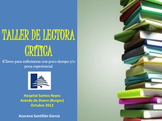 TALLER DE LECTURA
     CRÍTICA
(Claves para enfermeras con poco tiempo y/o
              poca experiencia)




            Hospital Santos Reyes
          Aranda de Duero (Burgos)
               Octubre 2012

         Azucena Santillán García
 